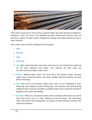 9
These steels usually are iron with less than 1 percent carbon, plus small amounts of manganese,
phosphorus, sulfur, and silicon. The weldability and other characteristics of these steels are
primarily a product of carbon content, although the alloying and residual elements do have a
minor influence.
Plain carbon steels are further subdivided into four groups:
 LOW
 MEDIUM
 HIGH
 VERY HIGH
 Low. Often called mild steels, low-carbon steels have less than 0.30 percent carbon and
are the most commonly used grades. They machine and weld nicely and
are more ductile than higher-carbon steels.
 Medium. Medium-carbon steels have from 0.30 to 0.45 percent carbon. Increased
carbon means increased hardness and tensile strength, decreased ductility, and more
difficult machining.
 High. With 0.45 to 0.75 percent carbon, these steels can be challenging to weld.
Preheating, post heating (to control cooling rate), and sometimes even heating during
welding become necessary to produce acceptable welds and to control the mechanical
properties of the steel after welding.
 Very High. With up to 1.50 percent carbon content, very high-carbon steels are used for
hard steel products such as metal cutting tools and truck springs. Like high-carbon
steels, they require heat treating befor be, during, and after welding to maintain their
mechanical properties.
 