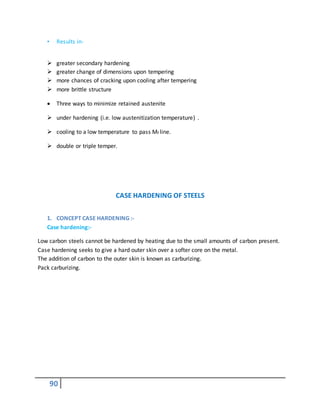 90
• Results in-
 greater secondary hardening
 greater change of dimensions upon tempering
 more chances of cracking upon cooling after tempering
 more brittle structure
 Three ways to minimize retained austenite
 under hardening (i.e. low austenitization temperature) .
 cooling to a low temperature to pass Mf line.
 double or triple temper.
CASE HARDENING OF STEELS
1. CONCEPT CASE HARDENING :-
Case hardening:-
Low carbon steels cannot be hardened by heating due to the small amounts of carbon present.
Case hardening seeks to give a hard outer skin over a softer core on the metal.
The addition of carbon to the outer skin is known as carburizing.
Pack carburizing.
 