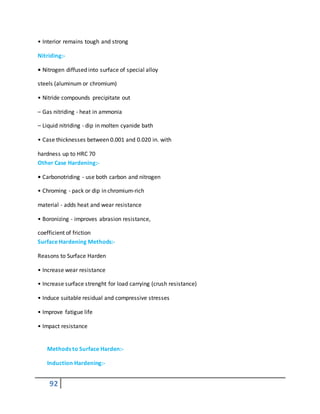 92
• Interior remains tough and strong
Nitriding:-
• Nitrogen diffused into surface of special alloy
steels (aluminum or chromium)
• Nitride compounds precipitate out
– Gas nitriding - heat in ammonia
– Liquid nitriding - dip in molten cyanide bath
• Case thicknesses between 0.001 and 0.020 in. with
hardness up to HRC 70
Other Case Hardening:-
• Carbonotriding - use both carbon and nitrogen
• Chroming - pack or dip in chromium-rich
material - adds heat and wear resistance
• Boronizing - improves abrasion resistance,
coefficient of friction
Surface Hardening Methods:-
Reasons to Surface Harden
• Increase wear resistance
• Increase surface strenght for load carrying (crush resistance)
• Induce suitable residual and compressive stresses
• Improve fatigue life
• Impact resistance
Methods to Surface Harden:-
Induction Hardening:-
 