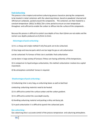 96
Pack Carburising
This process is the simplest and earliest carburising process based on placing the components
to be treated in metal containers with the caburising mixture, based on powdered charcoal and
10% barium carbonate, packed around the components. The containers are then heated to a
constant temperature (850oC to 850oC )for a time period to ensure an even temperature
throughout and sufficient to enable the carbon to diffuse into the surface of the components .
Because this process is difficult to control case depths of less than 0,6mm are not viable and the
normal case depths produced are 0,25mm to 6mm.
Advantages of pack carburizing:-
1) It is a cheap and simple method if only few parts are to be carburized.
2) Very large and massive parts which are too large for gas or salt carburization
can be carburized if a furnace of that size is available. Pack carburization
can be done in large variety of furnaces if these are having uniformity of the temperature.
3) In comparison to liquid and gas carburization, this method carburization involves less capital
investment.
4) No atmosphere-controlled furnace is required.
Disadvantages of pack carburizing:-
1) Carburizing time is very long, as carburizing boxes as well as bad heat
conducting carburizing materials need to be heated.
2) It is difficult to control the surface carbon and the carbon gradient.
3) It is difficult to control the case depth exactly.
4) Handling carburizing material and packing is dirty and dusty job.
5) In pack carburization it is difficult to quench the carburized parts
Gas carburising:-
Gas caburising allos is accurate control of the process temperature and caburising atmosphere.
 