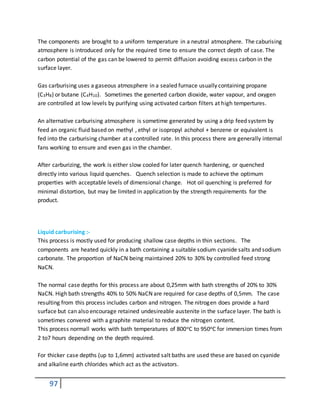 97
The components are brought to a uniform temperature in a neutral atmosphere. The caburising
atmosphere is introduced only for the required time to ensure the correct depth of case. The
carbon potential of the gas can be lowered to permit diffusion avoiding excess carbon in the
surface layer.
Gas carburising uses a gaseous atmosphere in a sealed furnace usually containing propane
(C3H8) or butane (C4H10). Sometimes the generted carbon dioxide, water vapour, and oxygen
are controlled at low levels by purifying using activated carbon filters at high tempertures.
An alternative carburising atmosphere is sometime generated by using a drip feed system by
feed an organic fluid based on methyl , ethyl or isopropyl achohol + benzene or equivalent is
fed into the carburising chamber at a controlled rate. In this process there are generally internal
fans working to ensure and even gas in the chamber.
After carburizing, the work is either slow cooled for later quench hardening, or quenched
directly into various liquid quenches. Quench selection is made to achieve the optimum
properties with acceptable levels of dimensional change. Hot oil quenching is preferred for
minimal distortion, but may be limited in application by the strength requirements for the
product.
Liquid carburising :-
This process is mostly used for producing shallow case depths in thin sections. The
components are heated quickly in a bath containing a suitable sodium cyanide salts and sodium
carbonate. The proportion of NaCN being maintained 20% to 30% by controlled feed strong
NaCN.
The normal case depths for this process are about 0,25mm with bath strengths of 20% to 30%
NaCN. High bath strengths 40% to 50% NaCN are required for case depths of 0,5mm. The case
resulting from this process includes carbon and nitrogen. The nitrogen does provide a hard
surface but can also encourage retained undesireable austenite in the surface layer. The bath is
sometimes convered with a graphite material to reduce the nitrogen content.
This process normall works with bath temperatures of 800oC to 950oC for immersion times from
2 to7 hours depending on the depth required.
For thicker case depths (up to 1,6mm) activated salt baths are used these are based on cyanide
and alkaline earth chlorides which act as the activators.
 