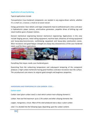99
Application of case hardening
Typical applications include
Transportation: Case-hardened components are needed in any engine-driven vehicle, whether
it's a small car, a racecar, a truck or an ocean vessel.
Energy generation: Gear wheels and large components have to withstand cyclic stress and wear
in hydroelectric power stations, wind-turbine generators, propeller drives of drilling rigs and
steam-turbine gears of power stations.
General mechanical engineering: General mechanical engineering: Applications in this area
include forging presses, metal rolling equipment, machine tools; drivelines of mining equipment
and heavy-duty transmissions; earthmoving equipment and heavy-duty construction cranes.
Wear resistance and good fatigue strength are always key characteristics of the case-hardened
steels used for these applications
Everything that moves needs case-hardened gears
Quenching from the carburising temperature and subsequent tempering of the component
produces a high-carbon martensite having great hardness and wear resistance near the surface.
The uncarburised core retains its original good strength and toughness properties.
HARDENING AND TEMPERING OF LOW CARBON STEEL :-
Carbon steel:
Carbon steel (plain carbon steel) is steel which contain main alloying element is
carbon. Here we find maximum up to 1.5% carbon and other alloying elements like
copper, manganese, silicon. Most of the steel produced now-a-days is plain carbon
steel. It is divided into the following types depending upon the carbon content.
 