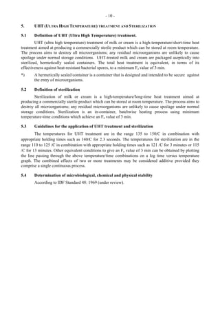 - 10 -
5. UHT (ULTRA HIGH TEMPERATURE) TREATMENT AND STERILIZATION
5.1 Definition of UHT (Ultra High Temperature) treatment.
UHT (ultra high temperature) treatment of milk or cream is a high-temperature/short-time heat
treatment aimed at producing a commercially sterile product which can be stored at room temperature.
The process aims to destroy all microorganisms; any residual microorganisms are unlikely to cause
spoilage under normal storage conditions. UHT-treated milk and cream are packaged aseptically into
sterilized, hermetically sealed containers. The total heat treatment is equivalent, in terms of its
effectiveness against heat-resistant bacterial spores, to a minimum Fo value of 3 min.
*) A hermetically sealed container is a container that is designed and intended to be secure against
the entry of microorganisms.
5.2 Definition of sterilization
Sterilization of milk or cream is a high-temperature/long-time heat treatment aimed at
producing a commercially sterile product which can be stored at room temperature. The process aims to
destroy all microorganisms; any residual microorganisms are unlikely to cause spoilage under normal
storage conditions. Sterilization is an in-container, batchwise heating process using minimum
temperature-time conditions which achieve an Fo value of 3 min.
5.3 Guidelines for the application of UHT treatment and sterilization
The temperatures for UHT treatment are in the range 135 to 150/C in combination with
appropriate holding times such as 140/C for 2.3 seconds. The temperatures for sterilization are in the
range 110 to 125 /C in combination with appropriate holding times such as 121 /C for 3 minutes or 115
/C for 13 minutes. Other equivalent conditions to give an Fo value of 3 min can be obtained by plotting
the line passing through the above temperature/time combinations on a log time versus temperature
graph. The combined effects of two or more treatments may be considered additive provided they
comprise a single continuous process.
5.4 Determination of microbiological, chemical and physical stability
According to IDF Standard 48: 1969 (under review).
 