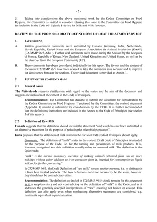- 2 -
5. Taking into consideration the above mentioned work by the Codex Committee on Food
Hygiene, the Committee is invited to consider referring this issue to the Committee on Food Hygiene
for inclusion in the Code of Hygienic Practice for Milk and Milk Products.
REVIEW OF THE PROPOSED DRAFT DEFINITIONS OF HEAT TREATMENTS BY IDF
1. BACKGROUND
A. Written government comments were submitted by Canada, Germany, India, Netherlands,
Slovak Republic, United States and the European Association for Animal Production (EAAP)
(CX/MMP 96/5-Add.1). Further oral comments were made during the Session by the delegates
of France, Republic of Korea, New Zealand, United Kingdom and United States, as well as by
the observer from the European Community (EC).
B. These comments have been considered individually in this report. The format and the content of
document CX/MMP 96/5 have been revised to take the comments into account and to improve
the consistency between the sections. The revised document is provided as Annex 1.
2. REVIEW OF THE COMMENTS MADE
2.1 General issues
The Netherlands requests clarification with regard to the status and the aim of the document and
suggests the inclusion of the content in the Code of Principles.
Recommendation: The Committee has decided to submit the document for consideration by
the Codex Committee on Food Hygiene. If endorsed by the Committee, the revised document
(Appendix 1) should be submitted for consideration by the CCFH. It is further recommended
that the definitions themselves are included in the Annex to the Code of Principles (see section
3 of this report)
2.2 Definition of Raw Milk
Canada suggests that the definition should include the statement “and which has not been submitted to
an alternative treatment for the purpose of reducing the microbial population”.
India proposes that the definition of milk stated in the revised Draft Code of Principles should apply.
Comments: The definition of “milk” stated in the revised Draft Code of Principles is intended
for the purpose of the Code, i.e. for the naming and presentation of milk products. It is,
however, recognized that this definition actually refers to untreated milk. The definition in the
Code reads:
”milk” is the normal mammary secretion of milking animals obtained from one or more
milkings without either addition to it or extraction from it, intended for consumption as liquid
milk or for further processing”
In CX/MMP 96/5, the Draft Definition of “raw milk” serves another purpose, i.e. to distinguish
it from heat treated products. The two definitions need not necessarily be the same, however,
they should not be contradictory either.
Recommendation: The definition as drafted in CX/MMP 96/5 should remain for this document
as it is supplementary and not contradictory to the definition of “milk” in the Code, and as it
addresses the generally accepted interpretation of “raw” ,meaning not heated or cooked. This
definition can also apply even when non-heating alternative treatments are considered, e.g.
treatments equivalent to pasteurization.
 