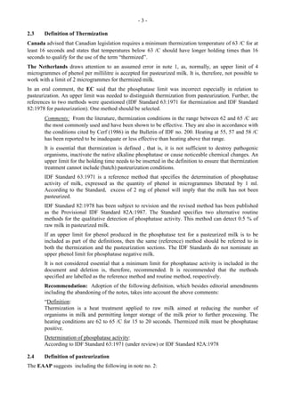 - 3 -
2.3 Definition of Thermization
Canada advised that Canadian legislation requires a minimum thermization temperature of 63 /C for at
least 16 seconds and states that temperatures below 63 /C should have longer holding times than 16
seconds to qualify for the use of the term “thermized”.
The Netherlands draws attention to an assumed error in note 1, as, normally, an upper limit of 4
microgrammes of phenol per millilitre is accepted for pasteurized milk. It is, therefore, not possible to
work with a limit of 2 microgrammes for thermized milk.
In an oral comment, the EC said that the phosphatase limit was incorrect especially in relation to
pasteurization. An upper limit was needed to distinguish thermization from pasteurization. Further, the
references to two methods were questioned (IDF Standard 63:1971 for thermization and IDF Standard
82:1978 for pasteurization). One method should be selected.
Comments: From the literature, thermization conditions in the range between 62 and 65 /C are
the most commonly used and have been shown to be effective. They are also in accordance with
the conditions cited by Cerf (1986) in the Bulletin of IDF no. 200. Heating at 55, 57 and 58 /C
has been reported to be inadequate or less effective than heating above that range.
It is essential that thermization is defined , that is, it is not sufficient to destroy pathogenic
organisms, inactivate the native alkaline phosphatase or cause noticeable chemical changes. An
upper limit for the holding time needs to be inserted in the definition to ensure that thermization
treatment cannot include (batch) pasteurization conditions.
IDF Standard 63:1971 is a reference method that specifies the determination of phosphatase
activity of milk, expressed as the quantity of phenol in microgrammes liberated by 1 ml.
According to the Standard, excess of 2 mg of phenol will imply that the milk has not been
pasteurized.
IDF Standard 82:1978 has been subject to revision and the revised method has been published
as the Provisional IDF Standard 82A:1987. The Standard specifies two alternative routine
methods for the qualitative detection of phosphatase activity. This method can detect 0.5 % of
raw milk in pasteurized milk.
If an upper limit for phenol produced in the phosphatase test for a pasteurized milk is to be
included as part of the definitions, then the same (reference) method should be referred to in
both the thermization and the pasteurization sections. The IDF Standards do not nominate an
upper phenol limit for phosphatase negative milk.
It is not considered essential that a minimum limit for phosphatase activity is included in the
document and deletion is, therefore, recommended. It is recommended that the methods
specified are labelled as the reference method and routine method, respectively.
Recommendation: Adoption of the following definition, which besides editorial amendments
including the abandoning of the notes, takes into account the above comments:
“Definition:
Thermization is a heat treatment applied to raw milk aimed at reducing the number of
organisms in milk and permitting longer storage of the milk prior to further processing. The
heating conditions are 62 to 65 /C for 15 to 20 seconds. Thermized milk must be phosphatase
positive.
Determination of phosphatase activity:
According to IDF Standard 63:1971 (under review) or IDF Standard 82A:1978
2.4 Definition of pasteurization
The EAAP suggests including the following in note no. 2:
 