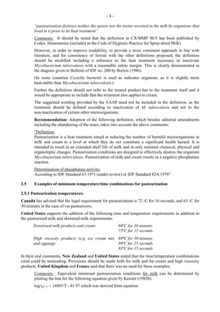 - 4 -
“pasteurization destroys neither the spores nor the toxins secreted in the milk by organisms that
lived in it prior to its heat treatment”
Comments: It should be noted that the definition in CX/MMP 96/5 has been published by
Codex Alimentarius (included in the Code of Hygienic Practice for Spray-dried Milk).
However, in order to improve readability, to provide a more consistent approach in line with
literature, and for consistency of format with the other definitions proposed, the definition
should be modified including a reference to the heat treatment necessary to inactivate
Mycobacterium tuberculosis with a reasonable safety margin. This is clearly demonstrated in
the diagram given in Bulletin of IDF no. 200 by Burton (1986).
(In some countries Coxiella burnettii is used as indicator organism, as it is slightly more
heat-stable than Mycobacterium tuberculosis.)
Further the definition should not refer to the treated product but to the treatment itself and it
would be appropriate to include that the treatment also applies to cream.
The suggested wording provided by the EAAP need not be included in the definition, as the
treatment should be defined according to inactivation of M. tuberculosis and not to the
non-inactivation of certain other microorganisms.
Recommendation: Adoption of the following definition, which besides editorial amendments
including the abandoning of the notes, takes into account the above comments:
"Definition:
Pasteurization is a heat treatment aimed at reducing the number of harmful microorganisms in
milk and cream to a level at which they do not constitute a significant health hazard. It is
intended to result in an extended shelf life of milk and in only minimal chemical, physical and
organoleptic changes. Pasteurization conditions are designed to effectively destroy the organism
Mycobacterium tuberculosis. Pasteurization of milk and cream results in a negative phosphatase
reaction.
Determination of phosphatase activity:
According to IDF Standard 63:1971 (under review) or IDF Standard 82A:1978”
2.5 Examples of minimum temperature/time combinations for pasteurization
2.5.1 Pasteurization temperatures:
Canada has advised that the legal requirement for pasteurization is 72 /C for 16 seconds, and 63 /C for
30 minutes in the case of vat pasteurizers.
United States supports the addition of the following time and temperature requirements in addition to
the pasteurized milk and skimmed milk requirements:
Sweetened milk products and cream: 66ºC for 30 minutes
75ºC for 15 seconds
High viscosity products (e.g. ice cream mix
and eggnog):
69ºC for 30 minutes
80ºC for 25 seconds
83ºC for 15 seconds
In their oral comments, New Zealand and United States stated that the time/temperature combinations
cited could be misleading. Provisions should be made both for milk and for cream and high viscosity
products. United Kingdom and France said that there was no need for these examples.
Comments: Equivalent minimum pasteurization conditions for milk can be determined by
plotting the line for the following equation given by Kessler (1985b):
log tp*=1 = 14885/T - 41.97 which was derived from equation
 