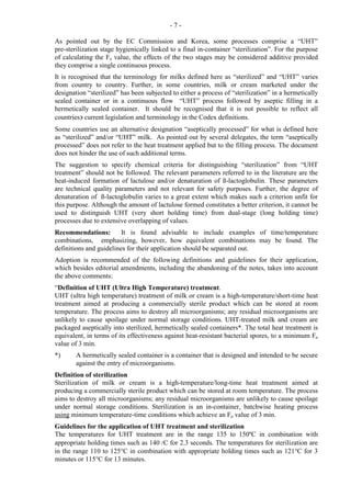 - 7 -
As pointed out by the EC Commission and Korea, some processes comprise a “UHT”
pre-sterilization stage hygienically linked to a final in-container “sterilization”. For the purpose
of calculating the Fo value, the effects of the two stages may be considered additive provided
they comprise a single continuous process.
It is recognised that the terminology for milks defined here as “sterilized” and “UHT” varies
from country to country. Further, in some countries, milk or cream marketed under the
designation “sterilized” has been subjected to either a process of “sterilization” in a hermetically
sealed container or in a continuous flow “UHT” process followed by aseptic filling in a
hermetically sealed container. It should be recognised that it is not possible to reflect all
countries∋ current legislation and terminology in the Codex definitions.
Some countries use an alternative designation “aseptically processed” for what is defined here
as “sterilized” and/or “UHT” milk. As pointed out by several delegates, the term “aseptically
processed” does not refer to the heat treatment applied but to the filling process. The document
does not hinder the use of such additional terms.
The suggestion to specify chemical criteria for distinguishing “sterilization” from “UHT
treatment” should not be followed. The relevant parameters referred to in the literature are the
heat-induced formation of lactulose and/or denaturation of ß-lactoglobulin. These parameters
are technical quality parameters and not relevant for safety purposes. Further, the degree of
denaturation of ß-lactoglobulin varies to a great extent which makes such a criterion unfit for
this purpose. Although the amount of lactulose formed constitutes a better criterion, it cannot be
used to distinguish UHT (very short holding time) from dual-stage (long holding time)
processes due to extensive overlapping of values.
Recommendations: It is found advisable to include examples of time/temperature
combinations, emphasizing, however, how equivalent combinations may be found. The
definitions and guidelines for their application should be separated out.
Adoption is recommended of the following definitions and guidelines for their application,
which besides editorial amendments, including the abandoning of the notes, takes into account
the above comments:
“Definition of UHT (Ultra High Temperature) treatment.
UHT (ultra high temperature) treatment of milk or cream is a high-temperature/short-time heat
treatment aimed at producing a commercially sterile product which can be stored at room
temperature. The process aims to destroy all microorganisms; any residual microorganisms are
unlikely to cause spoilage under normal storage conditions. UHT-treated milk and cream are
packaged aseptically into sterilized, hermetically sealed containers*. The total heat treatment is
equivalent, in terms of its effectiveness against heat-resistant bacterial spores, to a minimum Fo
value of 3 min.
*) A hermetically sealed container is a container that is designed and intended to be secure
against the entry of microorganisms.
Definition of sterilization
Sterilization of milk or cream is a high-temperature/long-time heat treatment aimed at
producing a commercially sterile product which can be stored at room temperature. The process
aims to destroy all microorganisms; any residual microorganisms are unlikely to cause spoilage
under normal storage conditions. Sterilization is an in-container, batchwise heating process
using minimum temperature-time conditions which achieve an Fo value of 3 min.
Guidelines for the application of UHT treatment and sterilization
The temperatures for UHT treatment are in the range 135 to 150ºC in combination with
appropriate holding times such as 140 /C for 2.3 seconds. The temperatures for sterilization are
in the range 110 to 125°C in combination with appropriate holding times such as 121°C for 3
minutes or 115°C for 13 minutes.
 