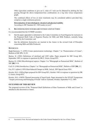 - 8 -
Other equivalent conditions to give an Fo value of 3 min can be obtained by plotting the line
passing through the above temperature/time combinations on a log time versus temperature
graph.
The combined effects of two or more treatments may be considered additive provided they
comprise a single continuous process.
Determination of microbiological, chemical and physical stability
According to IDF Standard 48: 1969 (under review)"
3. RECOMMENDATIONS WITH REGARD TO PUBLICATION BY CODEX
It is recommended that the CCMMP considers:
1) that the paper appended is submitted to the Codex Committee on Food Hygiene for inclusion in
the Proposed Draft Code of Hygienic Practice for Milk and Milk Products, currently being
drafted by the Committee; and
2) that the definitions themselves are inserted in the Annex to the revised Code of Principles
concerning Milk and Milk Products4.
REFERENCES
Bøgh-Sørensen, T. (1992) Cream pasteurization technology. Chapter 7 in “Pasteurization of Cream”,
Bulletin of IDF 271, 32-39.
Burton, H. (1985) Definitions of sterilised and UHT milks. Paper prepared for IDF Group B21,
September 1985 in response to questions by DR E. Green, Group D35.
Burton, H. (1986) Microbiological aspects. Chapter 3 in “Monograph on Pasteurized Milk”, Bulletin of
IDF 200, 9-14.
Cerf, O. (1986) Introduction. Chapter 1 in “Monograph on Pasteurized Milk”, Bulletin of IDF 200, 2-3.
Fox, P.F. (editor) (1995) Heat-Induced Changes in Milk, 2nd ed., IDF Special Issue 9501.
Kessler, H.G. (1985a) Paper prepared for IDF Group B21, October 1985 in response to questions by DR
E. Green, Group D35.
Kessler, H.G. (1985b) Thermal processing of liquid foods. Paper presented to the IUFoST Symposium
“Aseptic processing and Packaging of Foods” held in Tylösand, Sweden, September 9-12, 1985.
OUTCOMES OF THIS REVIEW
The proposed revision of the "Proposed Draft Definitions of Heat Treatments of Milk and Cream" is
attached to this document as Annex.
4 Secretariat’s Note: Revised and adopted as the Codex General Standard for the Use of Dairy Terms.
 