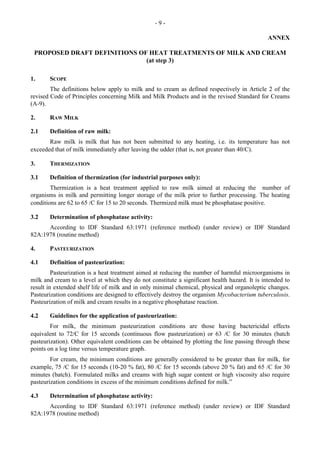 - 9 -
ANNEX
PROPOSED DRAFT DEFINITIONS OF HEAT TREATMENTS OF MILK AND CREAM
(at step 3)
1. SCOPE
The definitions below apply to milk and to cream as defined respectively in Article 2 of the
revised Code of Principles concerning Milk and Milk Products and in the revised Standard for Creams
(A-9).
2. RAW MILK
2.1 Definition of raw milk:
Raw milk is milk that has not been submitted to any heating, i.e. its temperature has not
exceeded that of milk immediately after leaving the udder (that is, not greater than 40/C).
3. THERMIZATION
3.1 Definition of thermization (for industrial purposes only):
Thermization is a heat treatment applied to raw milk aimed at reducing the number of
organisms in milk and permitting longer storage of the milk prior to further processing. The heating
conditions are 62 to 65 /C for 15 to 20 seconds. Thermized milk must be phosphatase positive.
3.2 Determination of phosphatase activity:
According to IDF Standard 63:1971 (reference method) (under review) or IDF Standard
82A:1978 (routine method)
4. PASTEURIZATION
4.1 Definition of pasteurization:
Pasteurization is a heat treatment aimed at reducing the number of harmful microorganisms in
milk and cream to a level at which they do not constitute a significant health hazard. It is intended to
result in extended shelf life of milk and in only minimal chemical, physical and organoleptic changes.
Pasteurization conditions are designed to effectively destroy the organism Mycobacterium tuberculosis.
Pasteurization of milk and cream results in a negative phosphatase reaction.
4.2 Guidelines for the application of pasteurization:
For milk, the minimum pasteurization conditions are those having bactericidal effects
equivalent to 72/C for 15 seconds (continuous flow pasteurization) or 63 /C for 30 minutes (batch
pasteurization). Other equivalent conditions can be obtained by plotting the line passing through these
points on a log time versus temperature graph.
For cream, the minimum conditions are generally considered to be greater than for milk, for
example, 75 /C for 15 seconds (10-20 % fat), 80 /C for 15 seconds (above 20 % fat) and 65 /C for 30
minutes (batch). Formulated milks and creams with high sugar content or high viscosity also require
pasteurization conditions in excess of the minimum conditions defined for milk.”
4.3 Determination of phosphatase activity:
According to IDF Standard 63:1971 (reference method) (under review) or IDF Standard
82A:1978 (routine method)
 