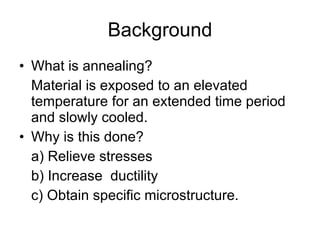 Background What is annealing?  Material is exposed to an elevated temperature for an extended time period and slowly cooled. Why is this done? a) Relieve stresses b) Increase  ductility c) Obtain specific microstructure. 