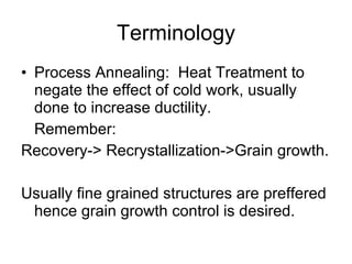 Terminology Process Annealing:  Heat Treatment to negate the effect of cold work, usually done to increase ductility. Remember: Recovery-> Recrystallization->Grain growth. Usually fine grained structures are preffered hence grain growth control is desired. 