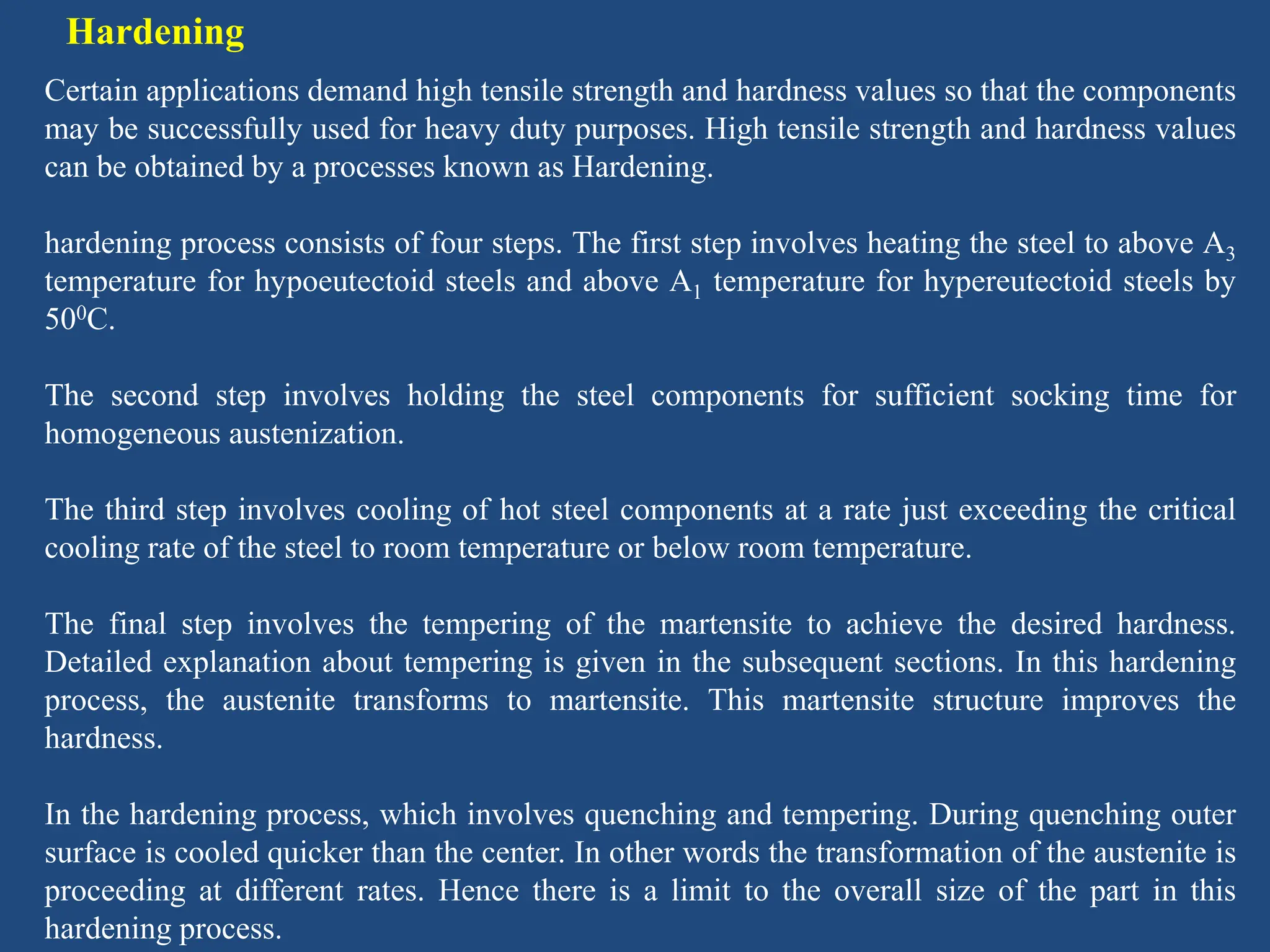 Hardening
Certain applications demand high tensile strength and hardness values so that the components
may be successfully used for heavy duty purposes. High tensile strength and hardness values
can be obtained by a processes known as Hardening.
hardening process consists of four steps. The first step involves heating the steel to above A3
temperature for hypoeutectoid steels and above A1 temperature for hypereutectoid steels by
500C.
The second step involves holding the steel components for sufficient socking time for
homogeneous austenization.
The third step involves cooling of hot steel components at a rate just exceeding the critical
cooling rate of the steel to room temperature or below room temperature.
The final step involves the tempering of the martensite to achieve the desired hardness.
Detailed explanation about tempering is given in the subsequent sections. In this hardening
process, the austenite transforms to martensite. This martensite structure improves the
hardness.
In the hardening process, which involves quenching and tempering. During quenching outer
surface is cooled quicker than the center. In other words the transformation of the austenite is
proceeding at different rates. Hence there is a limit to the overall size of the part in this
hardening process.
 