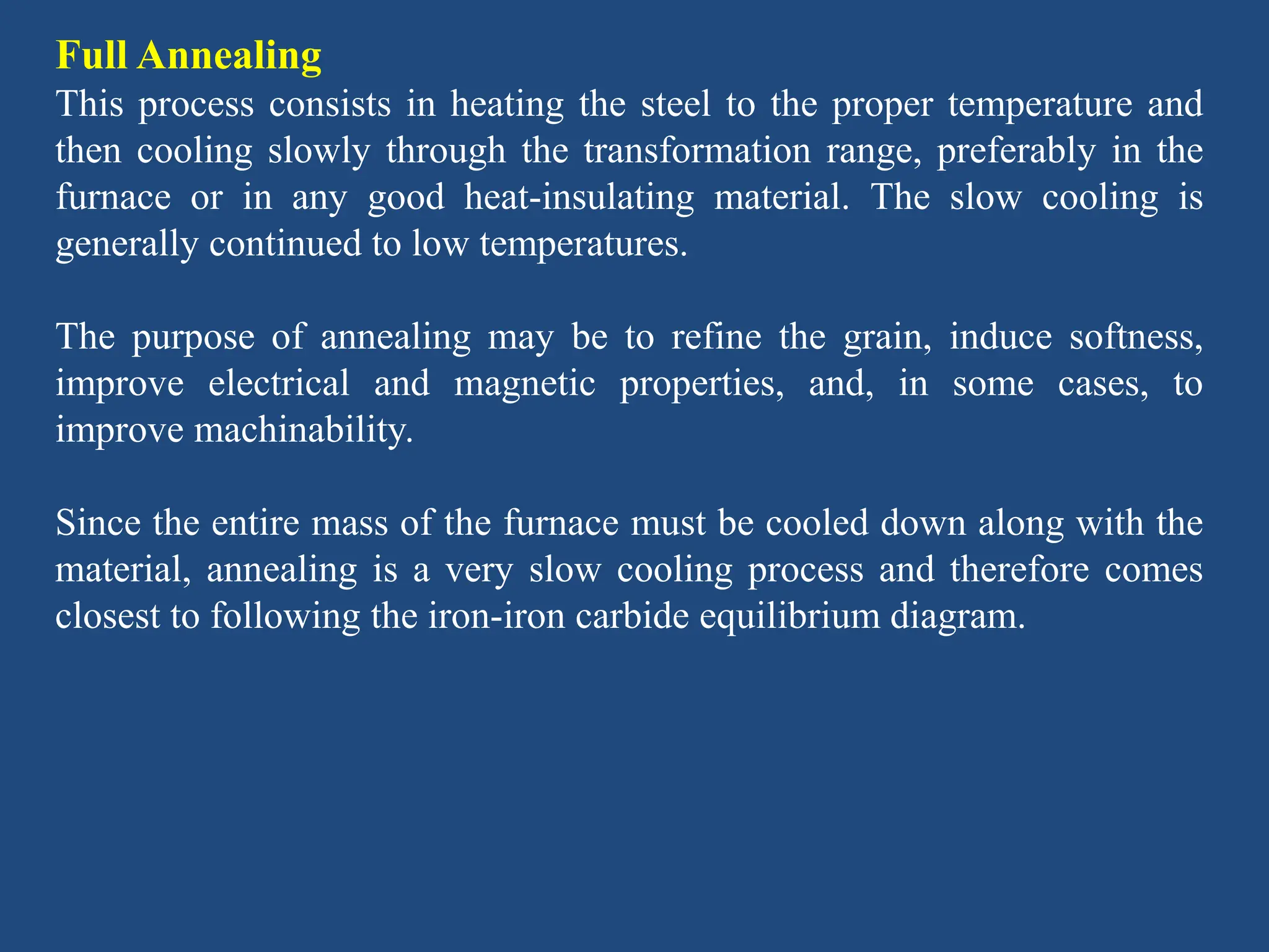 Full Annealing
This process consists in heating the steel to the proper temperature and
then cooling slowly through the transformation range, preferably in the
furnace or in any good heat-insulating material. The slow cooling is
generally continued to low temperatures.
The purpose of annealing may be to refine the grain, induce softness,
improve electrical and magnetic properties, and, in some cases, to
improve machinability.
Since the entire mass of the furnace must be cooled down along with the
material, annealing is a very slow cooling process and therefore comes
closest to following the iron-iron carbide equilibrium diagram.
 