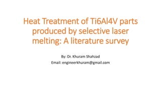 Heat Treatment of Ti6Al4V parts
produced by selective laser
melting: A literature survey
By: Dr. Khuram Shahzad
Email: engineerkhuram@gmail.com
 