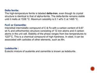 Delta ferrite:
The high-temperature ferrite is labeled delta-iron, even though its crystal
structure is identical to that of alpha-ferrite. The delta-ferrite remains stable
until it melts at 1538 °C. Maximum solubility is 0.1 wt% C at 1495 °C.
Fe3C or Cementite:
Interstitial intermetallic compound of C & Fe with a carbon content of 6.67
wt.% and orthorhombic structure consisting of 12 iron atoms and 4 carbon
atoms in the unit cell. Stability of the phase ranges from low temperatures to
1227°C. This is a chemical compound of high hardness. In steel, it can be
associated with carbides of other elements, such as Mn.
Ledeburite :
Eutectic mixture of austenite and cementite is known as ledeburite.
 