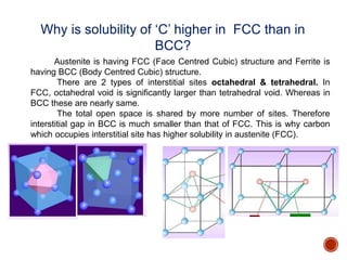 Why is solubility of ‘C’ higher in FCC than in
BCC?
Austenite is having FCC (Face Centred Cubic) structure and Ferrite is
having BCC (Body Centred Cubic) structure.
There are 2 types of interstitial sites octahedral & tetrahedral. In
FCC, octahedral void is significantly larger than tetrahedral void. Whereas in
BCC these are nearly same.
The total open space is shared by more number of sites. Therefore
interstitial gap in BCC is much smaller than that of FCC. This is why carbon
which occupies interstitial site has higher solubility in austenite (FCC).
 