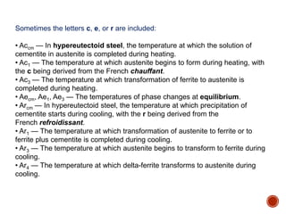 Sometimes the letters c, e, or r are included:
• Accm — In hypereutectoid steel, the temperature at which the solution of
cementite in austenite is completed during heating.
• Ac1 — The temperature at which austenite begins to form during heating, with
the c being derived from the French chauffant.
• Ac3 — The temperature at which transformation of ferrite to austenite is
completed during heating.
• Aecm, Ae1, Ae3 — The temperatures of phase changes at equilibrium.
• Arcm — In hypereutectoid steel, the temperature at which precipitation of
cementite starts during cooling, with the r being derived from the
French refroidissant.
• Ar1 — The temperature at which transformation of austenite to ferrite or to
ferrite plus cementite is completed during cooling.
• Ar3 — The temperature at which austenite begins to transform to ferrite during
cooling.
• Ar4 — The temperature at which delta-ferrite transforms to austenite during
cooling.
 