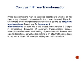 Phase transformations may be classified according to whether or not
there is any change in composition for the phases involved. Those for
which there are no compositional alterations are said to be congruent
transformations. Conversely, for incongruent
transformations, at least one of the phases will experience a change
in composition. Examples of congruent transformations include
allotropic transformations and melting of pure materials. Eutectic and
eutectoid reactions, as well as the melting of an alloy that belongs to an
isomorphous system, all represent incongruent transformations.
Congruent Phase Transformation
 
