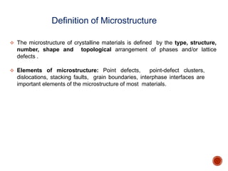  The microstructure of crystalline materials is defined by the type, structure,
number, shape and topological arrangement of phases and/or lattice
defects .
 Elements of microstructure: Point defects, point-defect clusters,
dislocations, stacking faults, grain boundaries, interphase interfaces are
important elements of the microstructure of most materials.
Definition of Microstructure
 