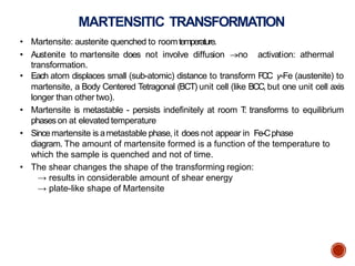 MARTENSITIC TRANSFORMATION
• Martensite: austenite quenched to roomtemperature.
• Austenite to martensite does not involve diffusion no activation: athermal
transformation.
• Each atom displaces small (sub-atomic) distance to transform FCC ƴ-Fe (austenite) to
martensite, a Body Centered Tetragonal (BCT) unit cell (like BCC, but one unit cell axis
longer than other two).
• Martensite is metastable - persists indefinitely at room T: transforms to equilibrium
phaseson at elevated temperature
• Sincemartensite is ametastable phase, it does not appear in Fe-Cphase
diagram. The amount of martensite formed is a function of the temperature to
which the sample is quenched and not of time.
• The shear changes the shape of the transforming region:
→ results in considerable amount of shear energy
→ plate-like shape of Martensite
 