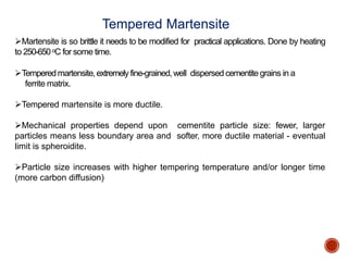 Martensite is so brittle it needs to be modified for practical applications. Done by heating
to 250-650oC for some time.
Temperedmartensite,extremely fine-grained,well dispersed cementite grains in a
ferrite matrix.
Tempered martensite is more ductile.
Mechanical properties depend upon cementite particle size: fewer, larger
particles means less boundary area and softer, more ductile material - eventual
limit is spheroidite.
Particle size increases with higher tempering temperature and/or longer time
(more carbon diffusion)
Tempered Martensite
 