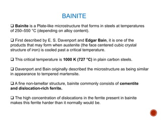  Bainite is a Plate-like microstructure that forms in steels at temperatures
of 250–550 °C (depending on alloy content).
 First described by E. S. Davenport and Edgar Bain, it is one of the
products that may form when austenite (the face centered cubic crystal
structure of iron) is cooled past a critical temperature.
 This critical temperature is 1000 K (727 °C) in plain carbon steels.
 Davenport and Bain originally described the microstructure as being similar
in appearance to tempered martensite.
 A fine non-lamellar structure, bainite commonly consists of cementite
and dislocation-rich ferrite.
 The high concentration of dislocations in the ferrite present in bainite
makes this ferrite harder than it normally would be.
BAINITE
 
