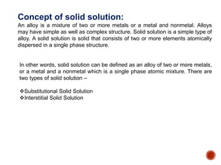 Concept of solid solution:
An alloy is a mixture of two or more metals or a metal and nonmetal. Alloys
may have simple as well as complex structure. Solid solution is a simple type of
alloy. A solid solution is solid that consists of two or more elements atomically
dispersed in a single phase structure.
In other words, solid solution can be defined as an alloy of two or more metals,
or a metal and a nonmetal which is a single phase atomic mixture. There are
two types of solid solution –
Substitutional Solid Solution
Interstitial Solid Solution
 