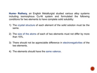 Hume- Rothery, an English Metallurgist studied various alloy systems
including isomorphous Cu-Ni system and formulated the following
conditions for two elements to have complete solid solubility:
1) The crystal structure of each element of the solid solution must be the
same.
2) The size of the atoms of each of two elements must not differ by more
than 15%.
3) There should not be appreciable difference in electronegativities of the
two elements.
4) The elements should have the same valence.
 