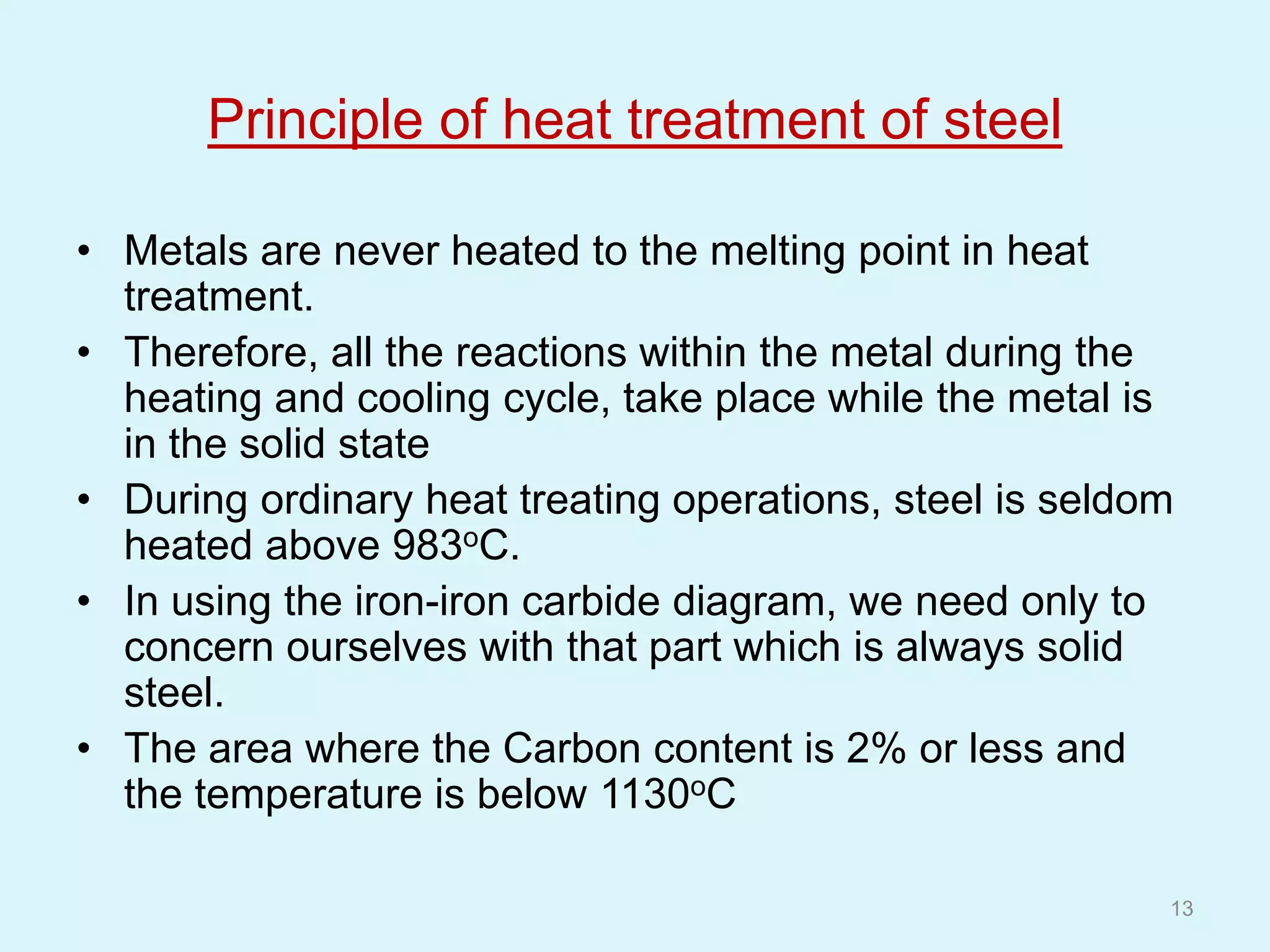 Principle of heat treatment of steel
• Metals are never heated to the melting point in heat
treatment.
• Therefore, all the reactions within the metal during the
heating and cooling cycle, take place while the metal is
in the solid state
• During ordinary heat treating operations, steel is seldom
heated above 983oC.
• In using the iron-iron carbide diagram, we need only to
concern ourselves with that part which is always solid
steel.
• The area where the Carbon content is 2% or less and
the temperature is below 1130oC
13
 