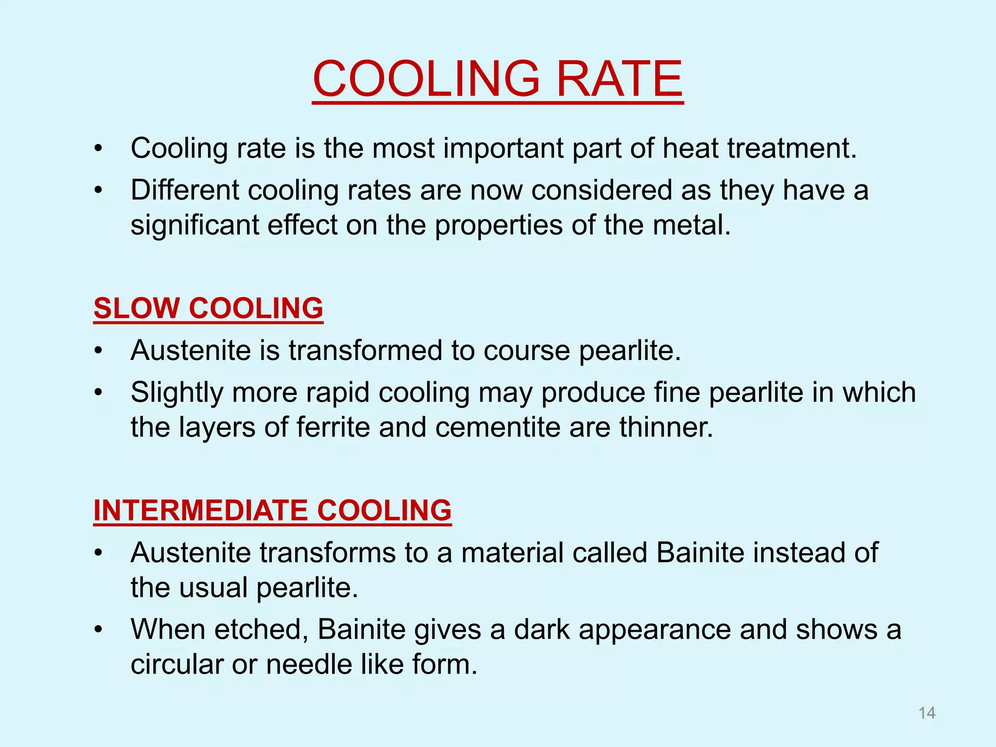COOLING RATE
• Cooling rate is the most important part of heat treatment.
• Different cooling rates are now considered as they have a
significant effect on the properties of the metal.
SLOW COOLING
• Austenite is transformed to course pearlite.
• Slightly more rapid cooling may produce fine pearlite in which
the layers of ferrite and cementite are thinner.
INTERMEDIATE COOLING
• Austenite transforms to a material called Bainite instead of
the usual pearlite.
• When etched, Bainite gives a dark appearance and shows a
circular or needle like form.
14
 