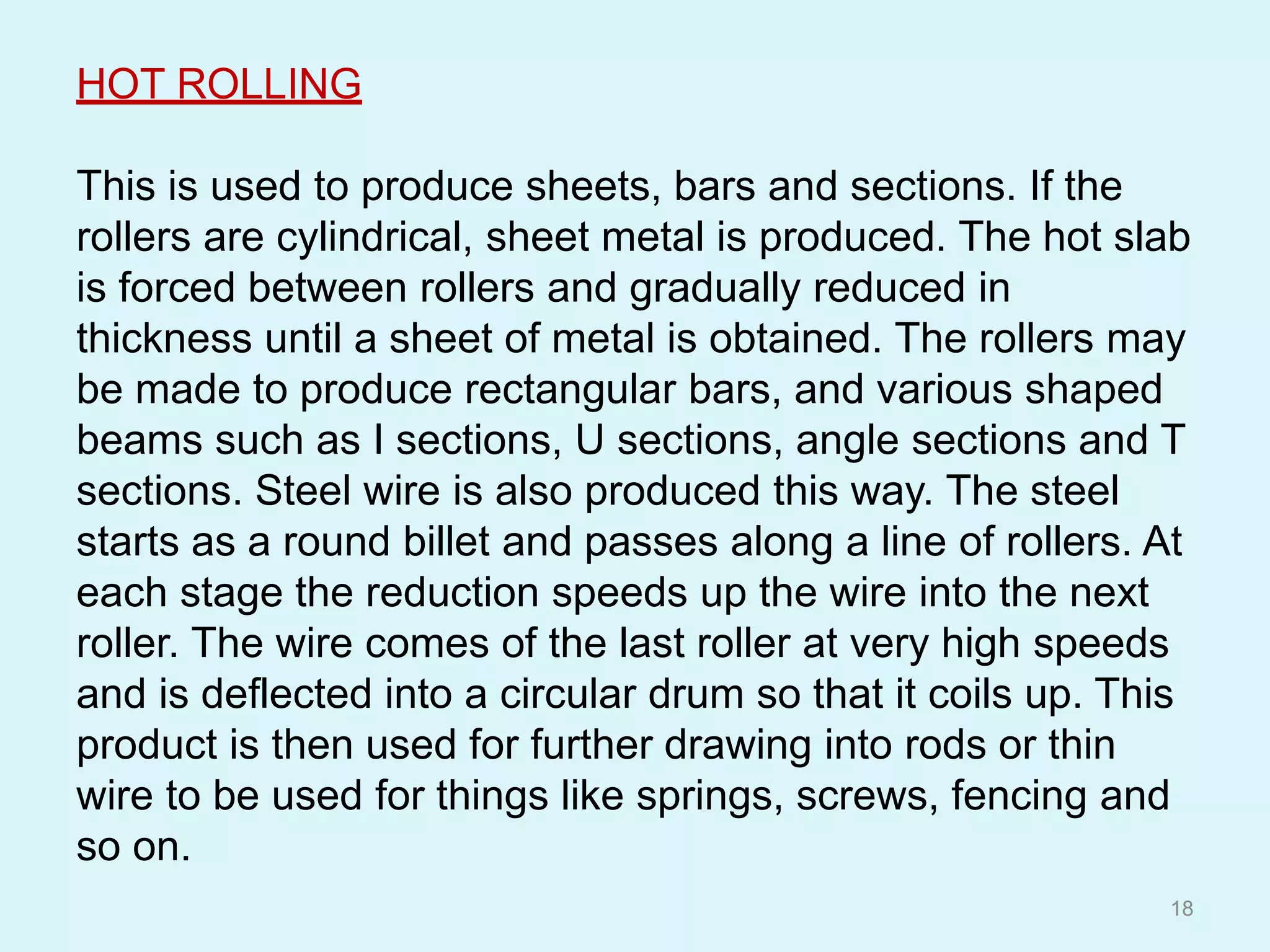 HOT ROLLING
This is used to produce sheets, bars and sections. If the
rollers are cylindrical, sheet metal is produced. The hot slab
is forced between rollers and gradually reduced in
thickness until a sheet of metal is obtained. The rollers may
be made to produce rectangular bars, and various shaped
beams such as I sections, U sections, angle sections and T
sections. Steel wire is also produced this way. The steel
starts as a round billet and passes along a line of rollers. At
each stage the reduction speeds up the wire into the next
roller. The wire comes of the last roller at very high speeds
and is deflected into a circular drum so that it coils up. This
product is then used for further drawing into rods or thin
wire to be used for things like springs, screws, fencing and
so on.
18
 