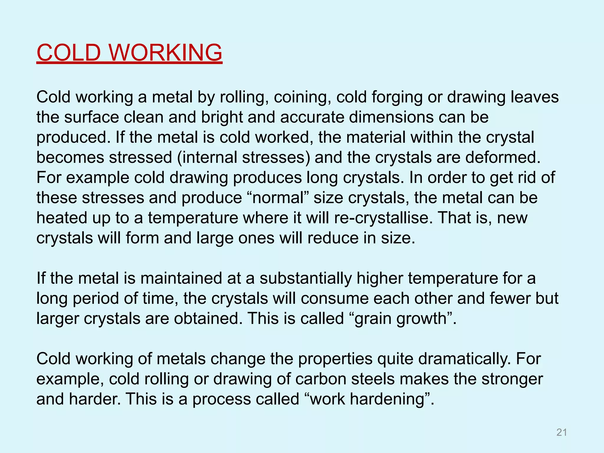 COLD WORKING
Cold working a metal by rolling, coining, cold forging or drawing leaves
the surface clean and bright and accurate dimensions can be
produced. If the metal is cold worked, the material within the crystal
becomes stressed (internal stresses) and the crystals are deformed.
For example cold drawing produces long crystals. In order to get rid of
these stresses and produce “normal” size crystals, the metal can be
heated up to a temperature where it will re-crystallise. That is, new
crystals will form and large ones will reduce in size.
If the metal is maintained at a substantially higher temperature for a
long period of time, the crystals will consume each other and fewer but
larger crystals are obtained. This is called “grain growth”.
Cold working of metals change the properties quite dramatically. For
example, cold rolling or drawing of carbon steels makes the stronger
and harder. This is a process called “work hardening”.
21
 