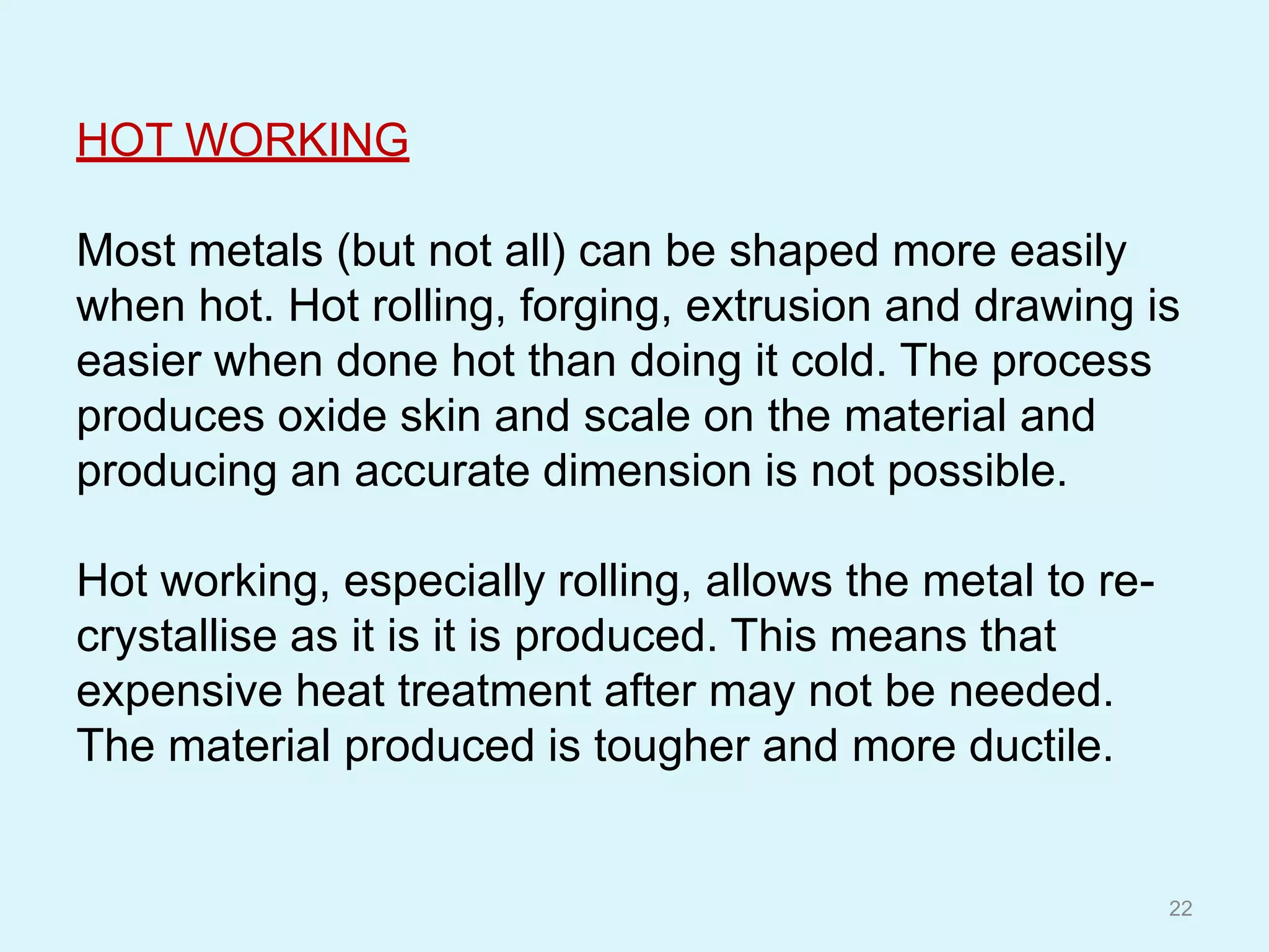 HOT WORKING
Most metals (but not all) can be shaped more easily
when hot. Hot rolling, forging, extrusion and drawing is
easier when done hot than doing it cold. The process
produces oxide skin and scale on the material and
producing an accurate dimension is not possible.
Hot working, especially rolling, allows the metal to re-
crystallise as it is it is produced. This means that
expensive heat treatment after may not be needed.
The material produced is tougher and more ductile.
22
 