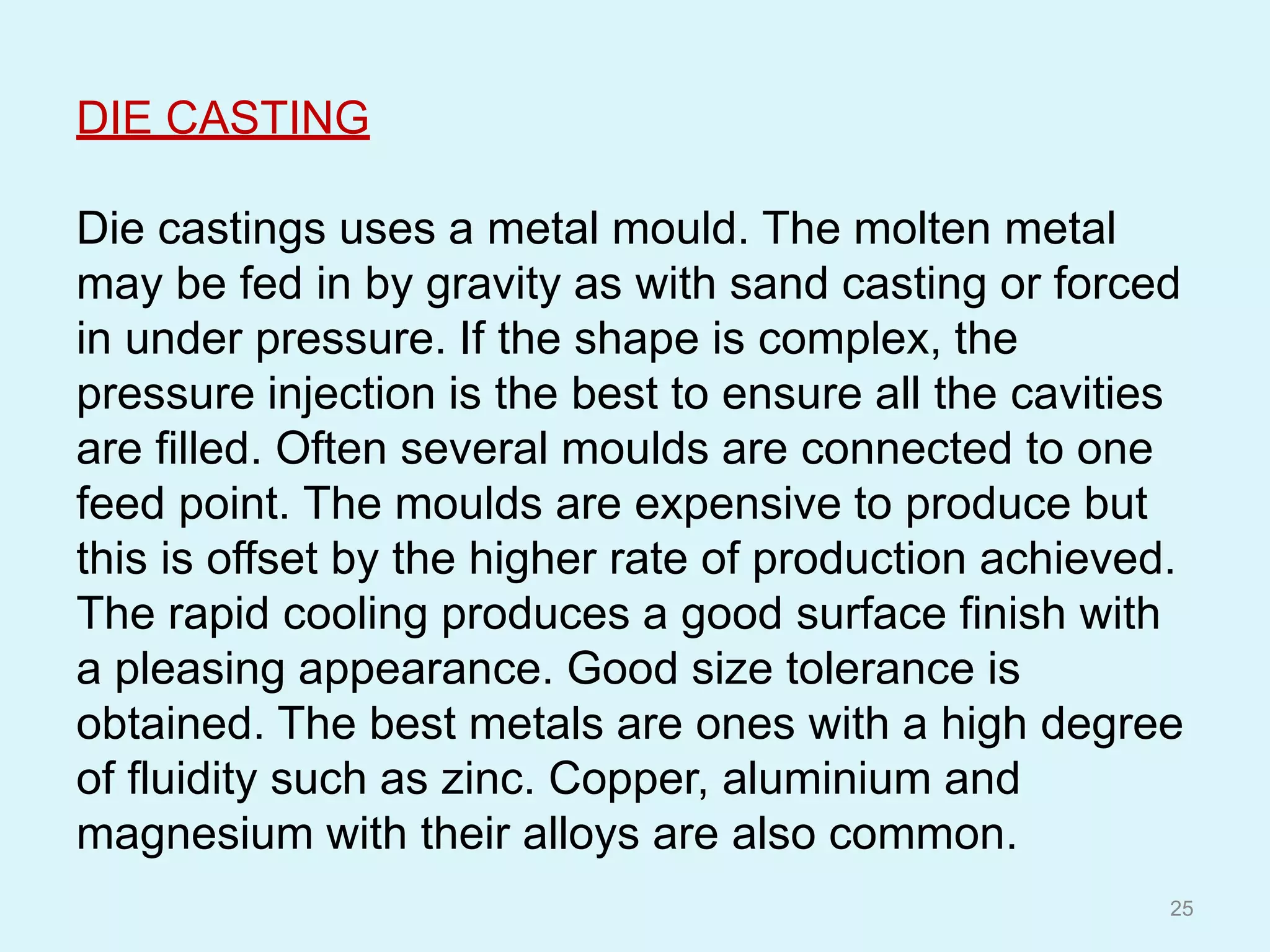 DIE CASTING
Die castings uses a metal mould. The molten metal
may be fed in by gravity as with sand casting or forced
in under pressure. If the shape is complex, the
pressure injection is the best to ensure all the cavities
are filled. Often several moulds are connected to one
feed point. The moulds are expensive to produce but
this is offset by the higher rate of production achieved.
The rapid cooling produces a good surface finish with
a pleasing appearance. Good size tolerance is
obtained. The best metals are ones with a high degree
of fluidity such as zinc. Copper, aluminium and
magnesium with their alloys are also common.
25
 