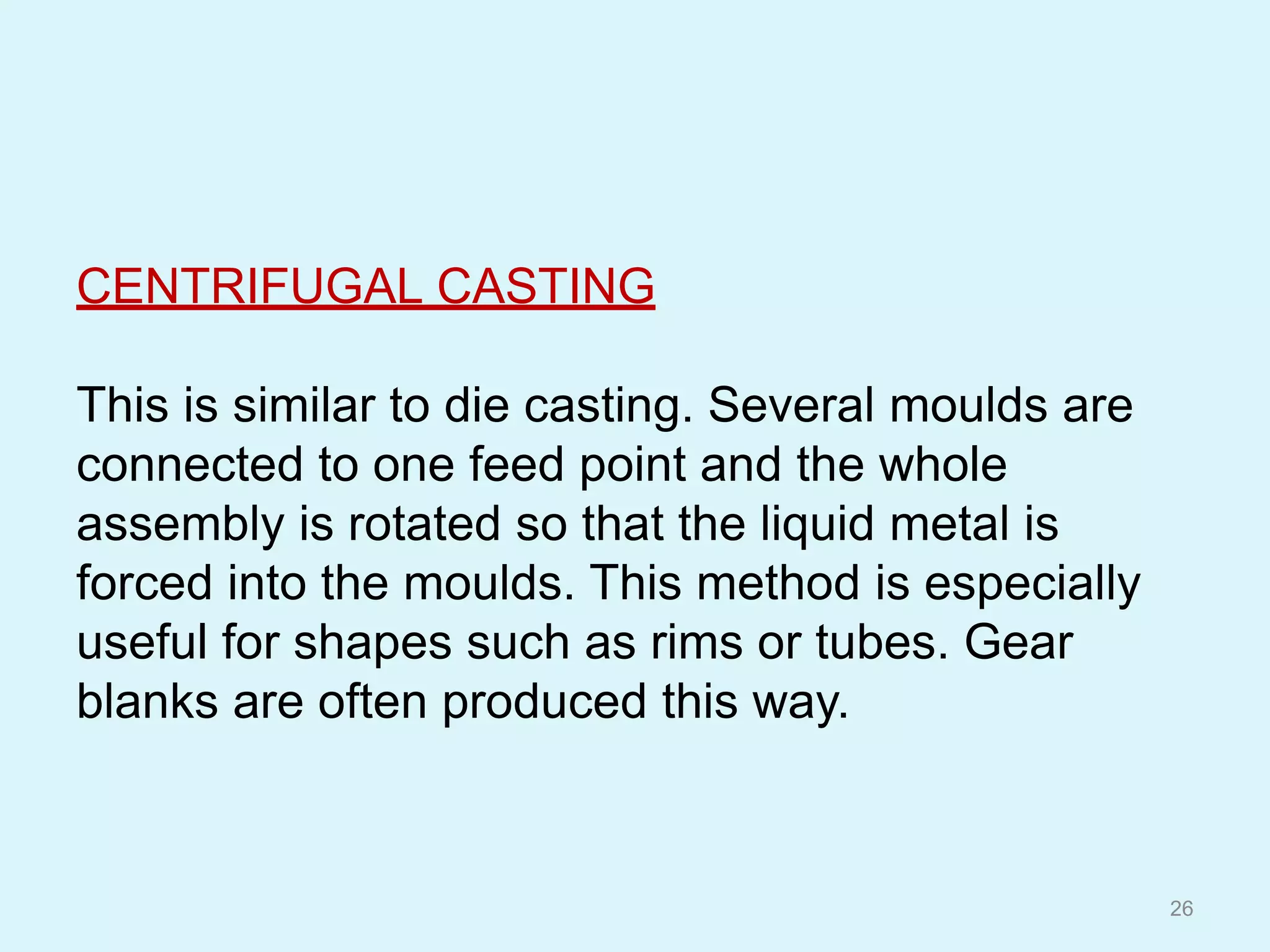 CENTRIFUGAL CASTING
This is similar to die casting. Several moulds are
connected to one feed point and the whole
assembly is rotated so that the liquid metal is
forced into the moulds. This method is especially
useful for shapes such as rims or tubes. Gear
blanks are often produced this way.
26
 