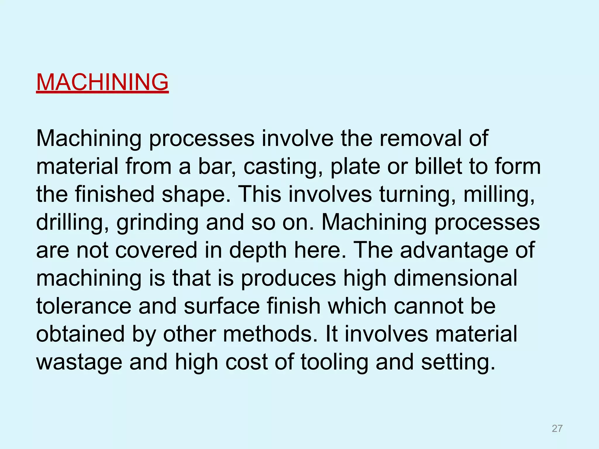 MACHINING
Machining processes involve the removal of
material from a bar, casting, plate or billet to form
the finished shape. This involves turning, milling,
drilling, grinding and so on. Machining processes
are not covered in depth here. The advantage of
machining is that is produces high dimensional
tolerance and surface finish which cannot be
obtained by other methods. It involves material
wastage and high cost of tooling and setting.
27
 