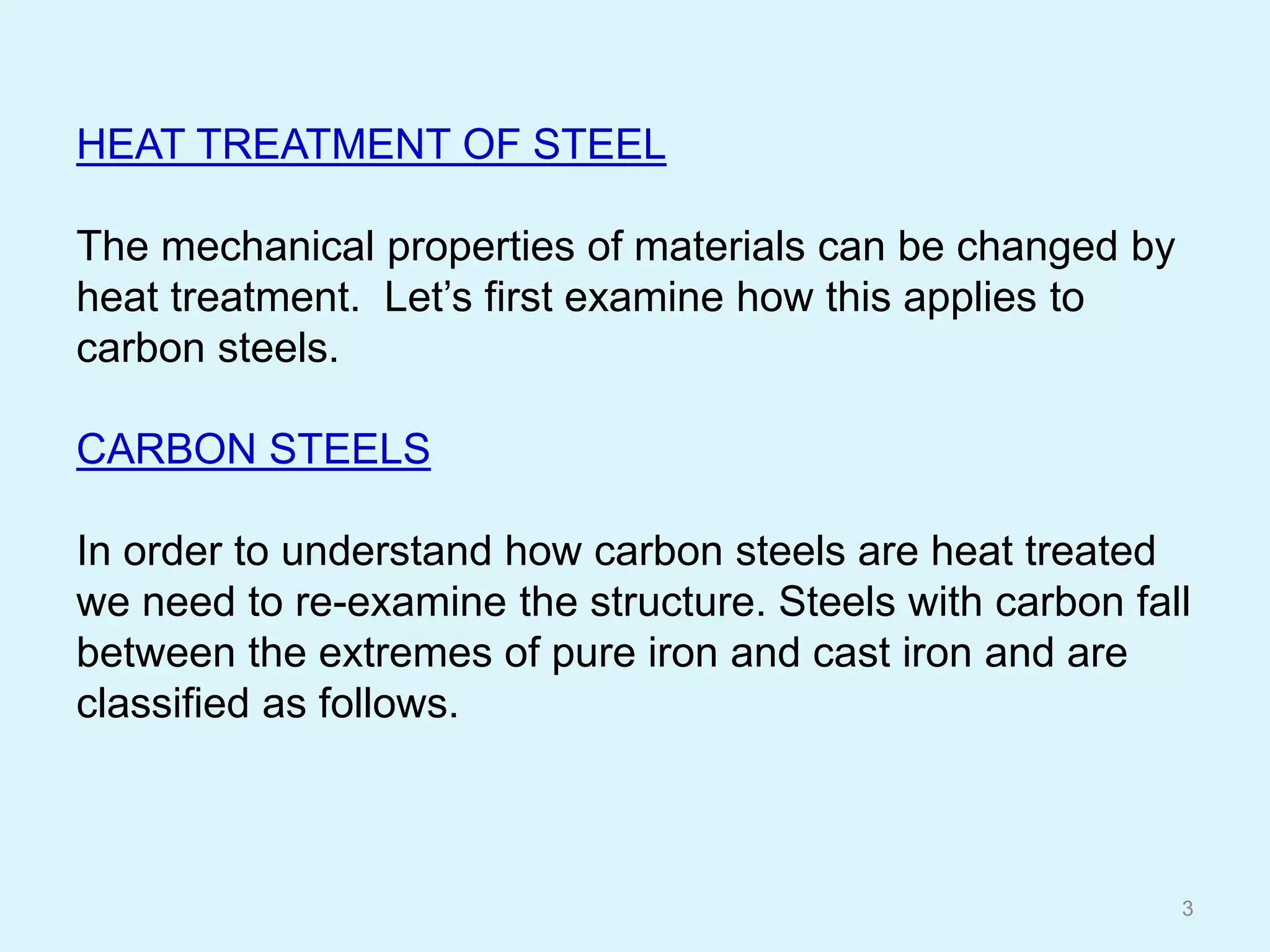 HEAT TREATMENT OF STEEL
The mechanical properties of materials can be changed by
heat treatment. Let’s first examine how this applies to
carbon steels.
CARBON STEELS
In order to understand how carbon steels are heat treated
we need to re-examine the structure. Steels with carbon fall
between the extremes of pure iron and cast iron and are
classified as follows.
3
 