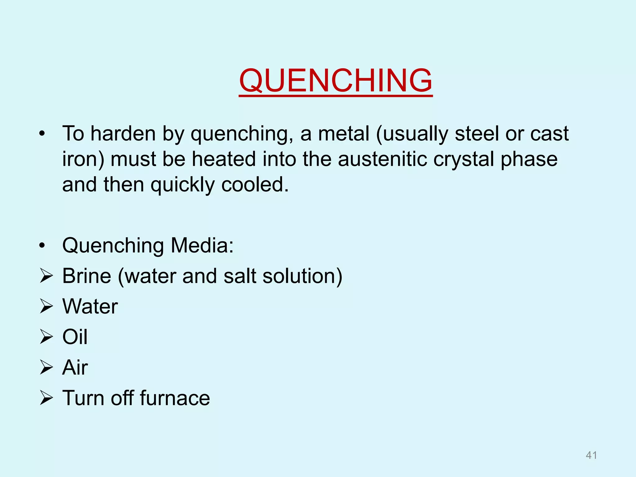 QUENCHING
• To harden by quenching, a metal (usually steel or cast
iron) must be heated into the austenitic crystal phase
and then quickly cooled.
• Quenching Media:
 Brine (water and salt solution)
 Water
 Oil
 Air
 Turn off furnace
41
 