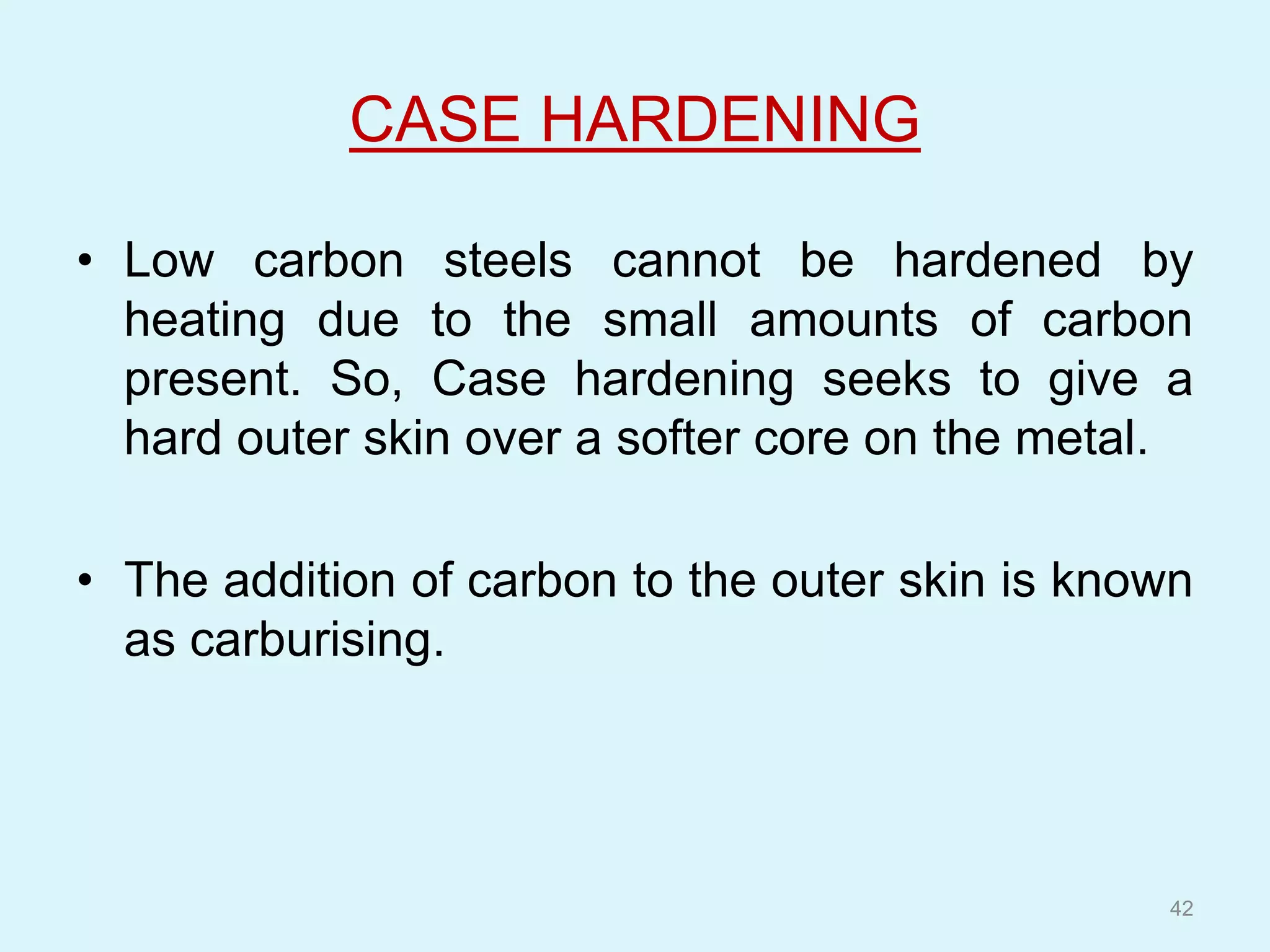 CASE HARDENING
• Low carbon steels cannot be hardened by
heating due to the small amounts of carbon
present. So, Case hardening seeks to give a
hard outer skin over a softer core on the metal.
• The addition of carbon to the outer skin is known
as carburising.
42
 
