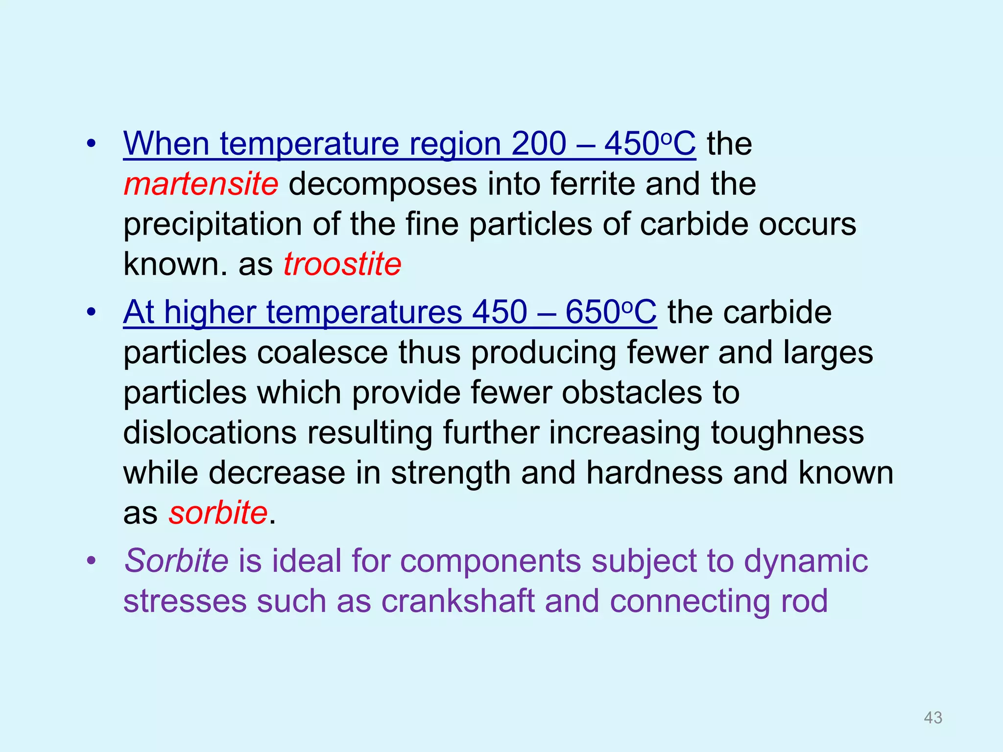 • When temperature region 200 – 450oC the
martensite decomposes into ferrite and the
precipitation of the fine particles of carbide occurs
known. as troostite
• At higher temperatures 450 – 650oC the carbide
particles coalesce thus producing fewer and larges
particles which provide fewer obstacles to
dislocations resulting further increasing toughness
while decrease in strength and hardness and known
as sorbite.
• Sorbite is ideal for components subject to dynamic
stresses such as crankshaft and connecting rod
43
 