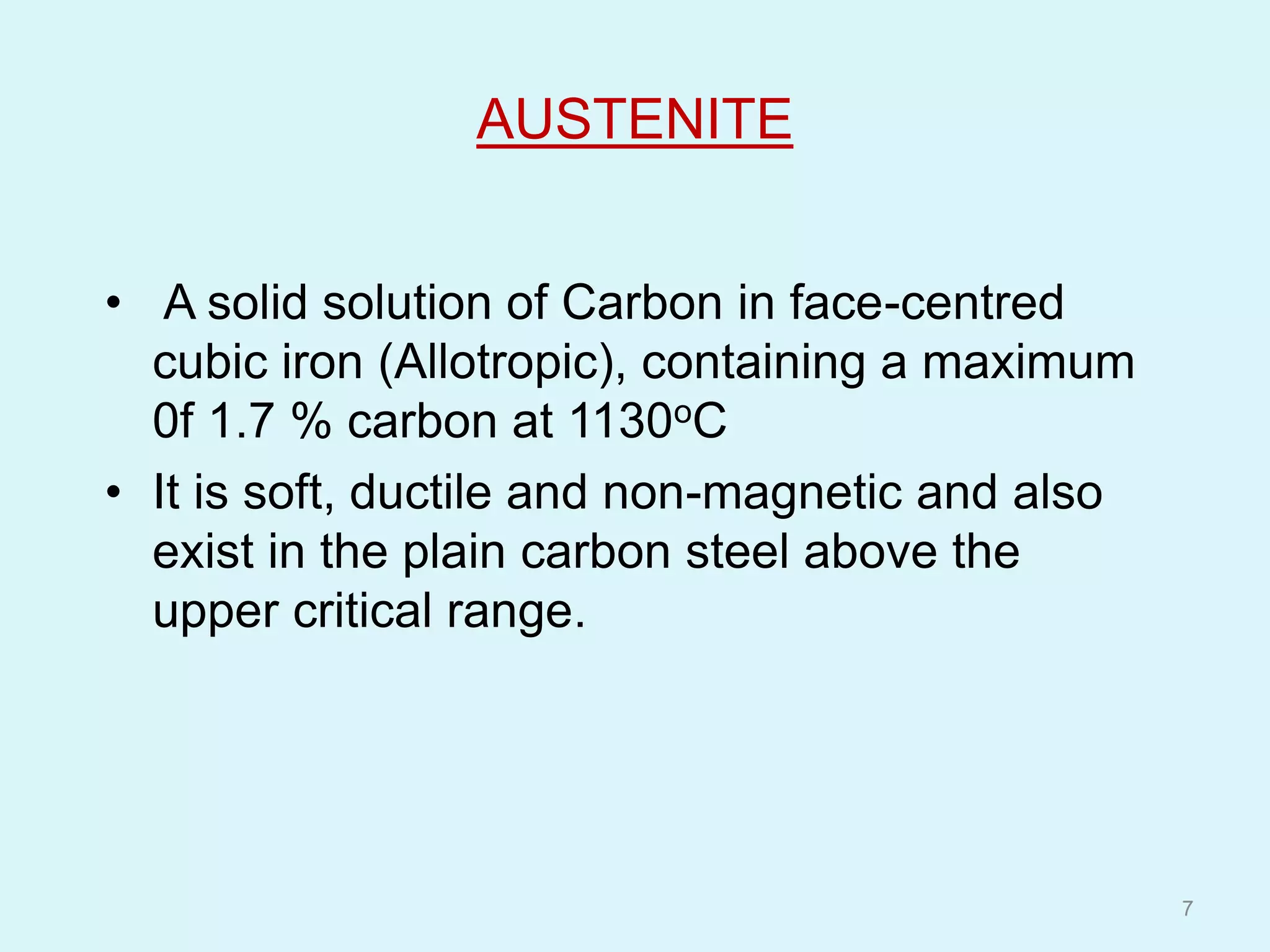 AUSTENITE
• A solid solution of Carbon in face-centred
cubic iron (Allotropic), containing a maximum
0f 1.7 % carbon at 1130oC
• It is soft, ductile and non-magnetic and also
exist in the plain carbon steel above the
upper critical range.
7
 