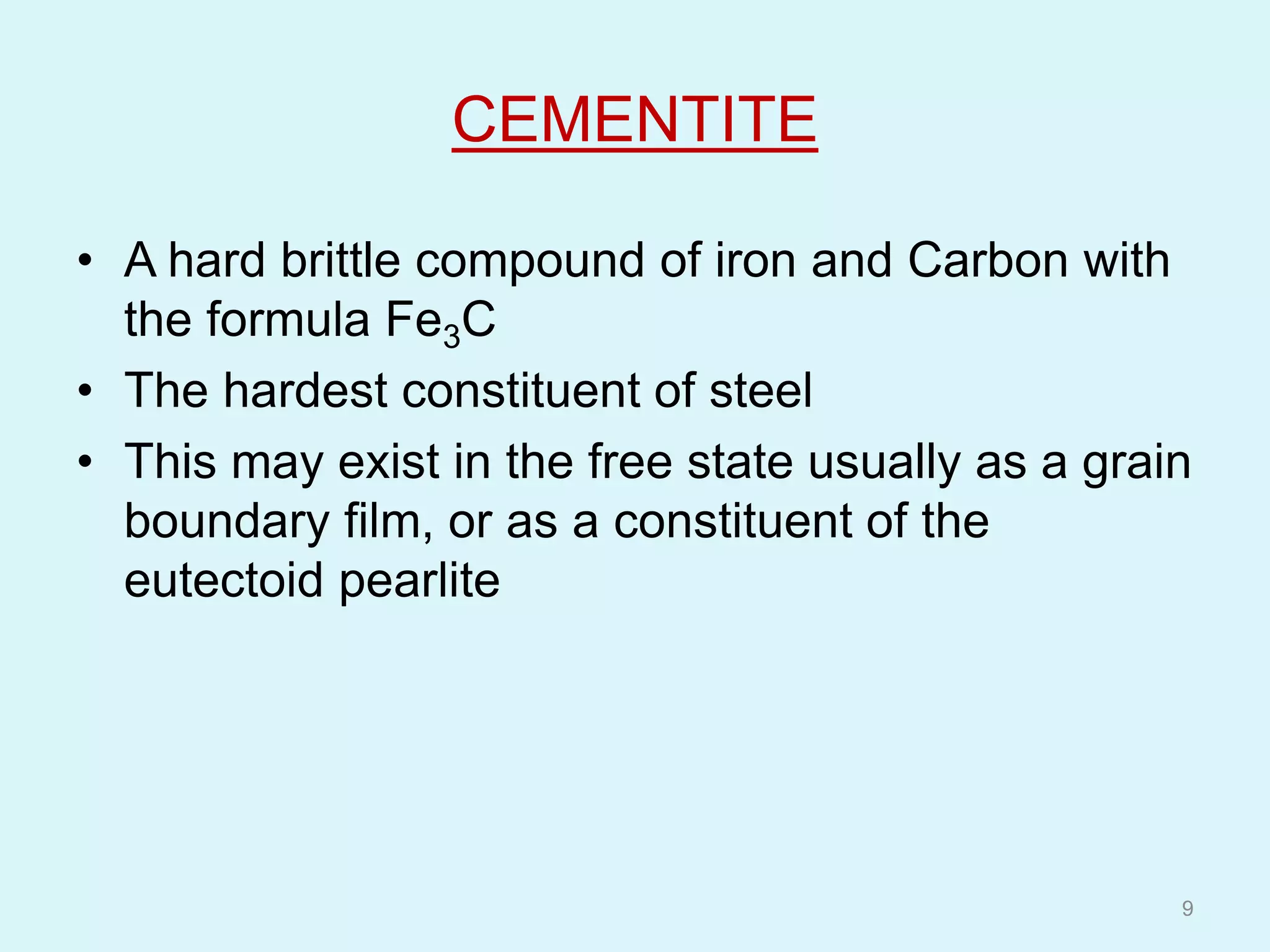 CEMENTITE
• A hard brittle compound of iron and Carbon with
the formula Fe3C
• The hardest constituent of steel
• This may exist in the free state usually as a grain
boundary film, or as a constituent of the
eutectoid pearlite
9
 