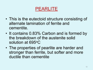 PEARLITE
• This is the eutectoid structure consisting of
alternate lamination of ferrite and
cementite.
• It contains 0.83% Carbon and is formed by
the breakdown of the austenite solid
solution at 695oC
• The properties of pearlite are harder and
stronger than ferrite, but softer and more
ductile than cementite
10
 
