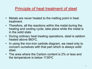 Principle of heat treatment of steel
• Metals are never heated to the melting point in heat
treatment.
• Therefore, all the reactions within the metal during the
heating and cooling cycle, take place while the metal is
in the solid state
• During ordinary heat treating operations, steel is seldom
heated above 983oC.
• In using the iron-iron carbide diagram, we need only to
concern ourselves with that part which is always solid
steel.
• The area where the Carbon content is 2% or less and
the temperature is below 1130oC
13
 