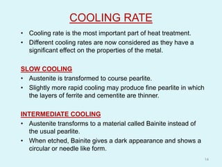 COOLING RATE
• Cooling rate is the most important part of heat treatment.
• Different cooling rates are now considered as they have a
significant effect on the properties of the metal.
SLOW COOLING
• Austenite is transformed to course pearlite.
• Slightly more rapid cooling may produce fine pearlite in which
the layers of ferrite and cementite are thinner.
INTERMEDIATE COOLING
• Austenite transforms to a material called Bainite instead of
the usual pearlite.
• When etched, Bainite gives a dark appearance and shows a
circular or needle like form.
14
 