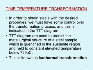 TIME TEMPERATURE TRANSFORMATION
• In order to obtain steels with the desired
properties, we must have some control over
the transformation process, and this is
indicated in the TTT diagram
• TTT diagram are used to predict the
metallurgical structure of a steel sample
which is quenched in the austenite region
and held to constant elevated temperature
below 729oC.
• This is known as Isothermal transformation
16
 