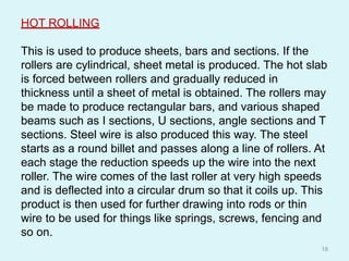 HOT ROLLING
This is used to produce sheets, bars and sections. If the
rollers are cylindrical, sheet metal is produced. The hot slab
is forced between rollers and gradually reduced in
thickness until a sheet of metal is obtained. The rollers may
be made to produce rectangular bars, and various shaped
beams such as I sections, U sections, angle sections and T
sections. Steel wire is also produced this way. The steel
starts as a round billet and passes along a line of rollers. At
each stage the reduction speeds up the wire into the next
roller. The wire comes of the last roller at very high speeds
and is deflected into a circular drum so that it coils up. This
product is then used for further drawing into rods or thin
wire to be used for things like springs, screws, fencing and
so on.
18
 