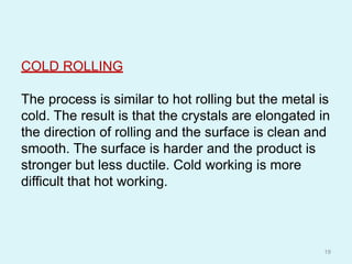 COLD ROLLING
The process is similar to hot rolling but the metal is
cold. The result is that the crystals are elongated in
the direction of rolling and the surface is clean and
smooth. The surface is harder and the product is
stronger but less ductile. Cold working is more
difficult that hot working.
19
 