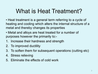 What is Heat Treatment?
• Heat treatment is a general term referring to a cycle of
heating and cooling which alters the internal structure of a
metal and thereby changes its properties
• Metal and alloys are heat treated for a number of
purposes however the primarily to:-
1. Increase their hardness and strength
2. To improved ductility
3. To soften them for subsequent operations (cutting etc)
4. Stress relieving
5. Eliminate the effects of cold work
2
 