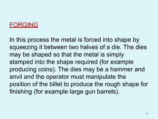 FORGING
In this process the metal is forced into shape by
squeezing it between two halves of a die. The dies
may be shaped so that the metal is simply
stamped into the shape required (for example
producing coins). The dies may be a hammer and
anvil and the operator must manipulate the
position of the billet to produce the rough shape for
finishing (for example large gun barrels).
20
 